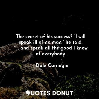 The secret of his success? “I will speak ill of no man,” he said, “. . and speak all the good I know of everybody.