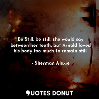 Be Still, be still, she would say between her teeth, but Arnold loved his body too much to remain still.