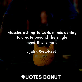 Muscles aching to work, minds aching to create beyond the single need-this is man.