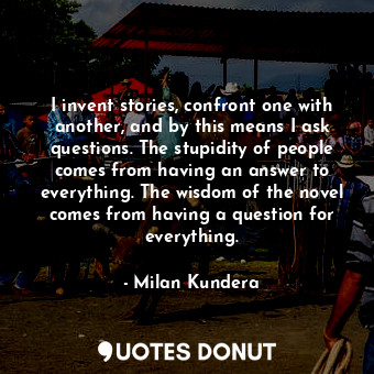 I invent stories, confront one with another, and by this means I ask questions. The stupidity of people comes from having an answer to everything. The wisdom of the novel comes from having a question for everything.