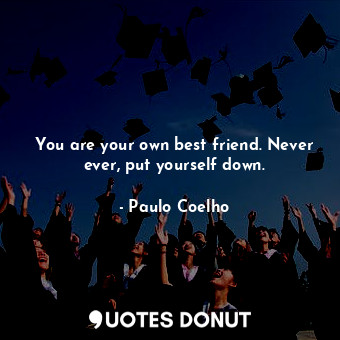 You are your own best friend. Never ever, put yourself down.