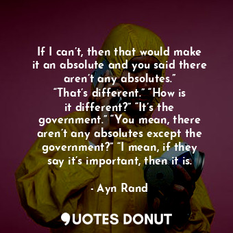 If I can’t, then that would make it an absolute and you said there aren’t any absolutes.” “That’s different.” “How is it different?” “It’s the government.” “You mean, there aren’t any absolutes except the government?” “I mean, if they say it’s important, then it is.