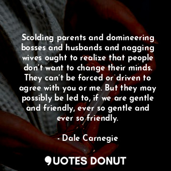 Scolding parents and domineering bosses and husbands and nagging wives ought to realize that people don’t want to change their minds. They can’t be forced or driven to agree with you or me. But they may possibly be led to, if we are gentle and friendly, ever so gentle and ever so friendly.