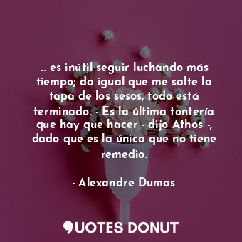 ... es inútil seguir luchando más tiempo; da igual que me salte la tapa de los sesos, todo está terminado. - Es la última tontería que hay que hacer - dijo Athos -, dado que es la única que no tiene remedio.