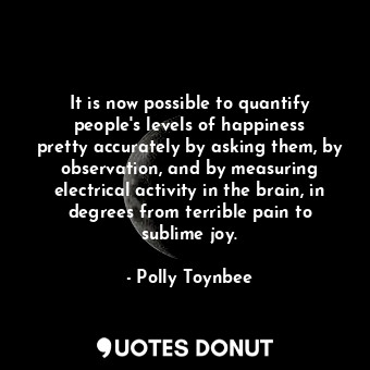 It is now possible to quantify people&#39;s levels of happiness pretty accurately by asking them, by observation, and by measuring electrical activity in the brain, in degrees from terrible pain to sublime joy.