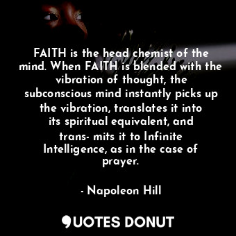 FAITH is the head chemist of the mind. When FAITH is blended with the vibration of thought, the subconscious mind instantly picks up the vibration, translates it into its spiritual equivalent, and trans­mits it to Infinite Intelligence, as in the case of prayer.
