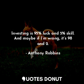 Investing is 95% luck and 5% skill. And maybe if I’m wrong, it’s 98 and 2.