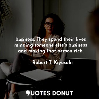 business. They spend their lives minding someone else’s business and making that person rich.