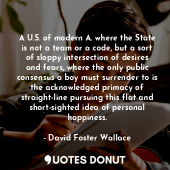 A U.S. of modern A. where the State is not a team or a code, but a sort of sloppy intersection of desires and fears, where the only public consensus a boy must surrender to is the acknowledged primacy of straight-line pursuing this flat and short-sighted idea of personal happiness.