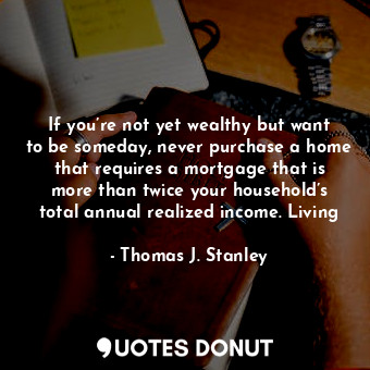 If you’re not yet wealthy but want to be someday, never purchase a home that requires a mortgage that is more than twice your household’s total annual realized income. Living