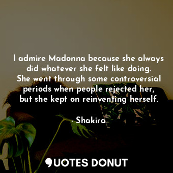 I admire Madonna because she always did whatever she felt like doing. She went through some controversial periods when people rejected her, but she kept on reinventing herself.