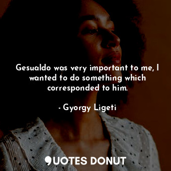  Gesualdo was very important to me, I wanted to do something which corresponded t... - Gyorgy Ligeti - Quotes Donut