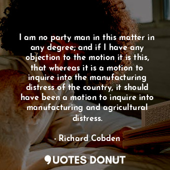 I am no party man in this matter in any degree; and if I have any objection to t... - Richard Cobden - Quotes Donut