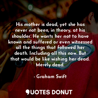 His mother is dead, yet she has never not been, in theory, at his shoulder. He wants her not to have known and suffered or even witnessed all the things that followed her death. Including all this now. But that would be like wishing her dead. Merely dead.