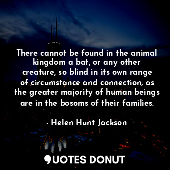There cannot be found in the animal kingdom a bat, or any other creature, so blind in its own range of circumstance and connection, as the greater majority of human beings are in the bosoms of their families.