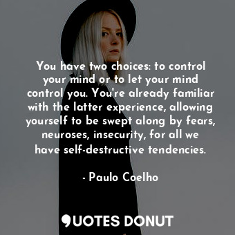 You have two choices: to control your mind or to let your mind control you. You're already familiar with the latter experience, allowing yourself to be swept along by fears, neuroses, insecurity, for all we have self-destructive tendencies.