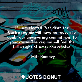 If I am elected President, the Castro regime will have no reason to doubt our unwavering commitment to your cause. The regime will feel the full weight of American resolve.