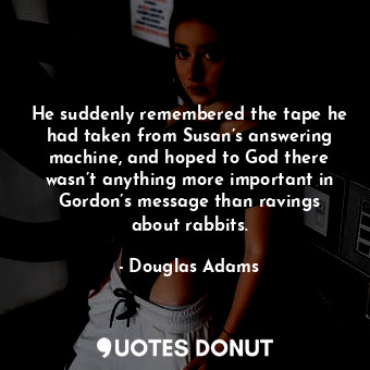 He suddenly remembered the tape he had taken from Susan’s answering machine, and hoped to God there wasn’t anything more important in Gordon’s message than ravings about rabbits.