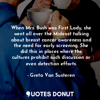 When Mrs. Bush was First Lady, she went all over the Mideast talking about breast cancer awareness and the need for early screening. She did this in places where the cultures prohibit such discussion or even detection efforts.