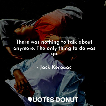  There was nothing to talk about anymore. The only thing to do was go.... - Jack Kerouac - Quotes Donut