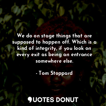 We do on stage things that are supposed to happen off. Which is a kind of integrity, if you look on every exit as being an entrance somewhere else.