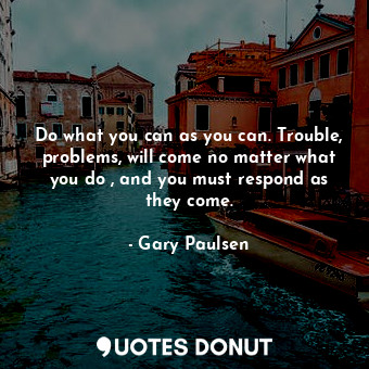 Do what you can as you can. Trouble, problems, will come no matter what you do , and you must respond as they come.