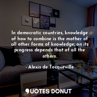 In democratic countries, knowledge of how to combine is the mother of all other forms of knowledge; on its progress depends that of all the others.