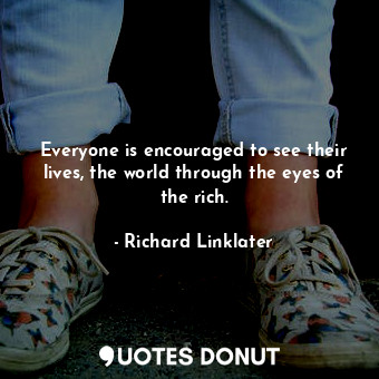 Everyone is encouraged to see their lives, the world through the eyes of the rich.