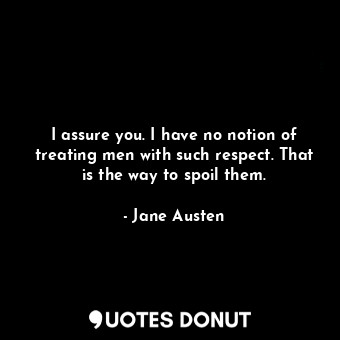 I assure you. I have no notion of treating men with such respect. That is the way to spoil them.