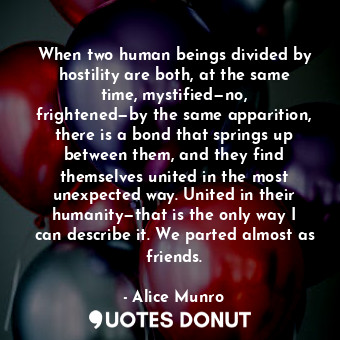 When two human beings divided by hostility are both, at the same time, mystified—no, frightened—by the same apparition, there is a bond that springs up between them, and they find themselves united in the most unexpected way. United in their humanity—that is the only way I can describe it. We parted almost as friends.
