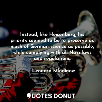 Instead, like Heisenberg, his priority seemed to be to preserve as much of German science as possible, while complying with all Nazi laws and regulations.