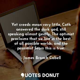 Yet creeds mean very little, Coth answered the dark god, still speaking almost gently. The optimist proclaims that we live in the best of all possible worlds; and the pessimist fears this is true.
