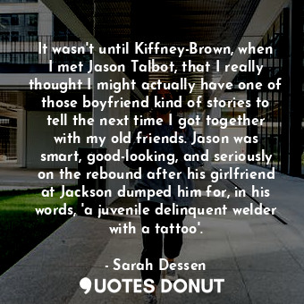It wasn't until Kiffney-Brown, when I met Jason Talbot, that I really thought I might actually have one of those boyfriend kind of stories to tell the next time I got together with my old friends. Jason was smart, good-looking, and seriously on the rebound after his girlfriend at Jackson dumped him for, in his words, 'a juvenile delinquent welder with a tattoo'.