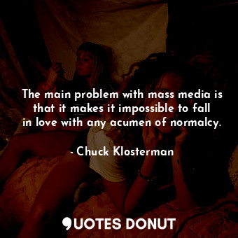 The main problem with mass media is that it makes it impossible to fall in love with any acumen of normalcy.