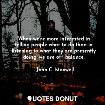 When we’re more interested in telling people what to do than in listening to what they are presently doing, we are off balance.