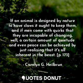 If an animal is designed by nature to have claws it ought to keep them, and if men come with quirks that they are incapable of changing, well, a certain amount of quietude and even peace can be achieved by just realizing that it's all inherent in the beast. [p. 173]