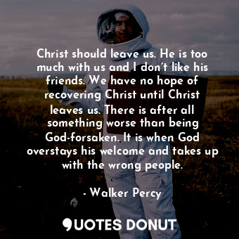 Christ should leave us. He is too much with us and I don’t like his friends. We have no hope of recovering Christ until Christ leaves us. There is after all something worse than being God-forsaken. It is when God overstays his welcome and takes up with the wrong people.
