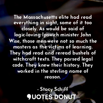 The Massachusetts elite had read everything in sight, some of it too closely. As would be said of logic-loving Ipswich minister John Wise, those men were not so much the masters as the victims of learning. They had read and reread bushels of witchcraft texts. They parsed legal code. They knew their history. They worked in the sterling name of reason.