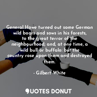 General Howe turned out some German wild boars and sows in his forests, to the great terror of the neighbourhood; and, at one time, a wild bull or buffalo: but the country rose upon them and destroyed them.