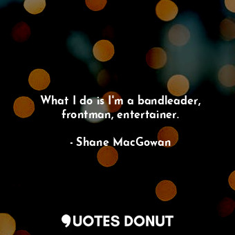  What I do is I&#39;m a bandleader, frontman, entertainer.... - Shane MacGowan - Quotes Donut