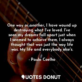 One way or another, I have wound up destroying what I've loved. I've seen my dreams fall apart just when I seemed to achieve them. I always thought that was just the way life was. My life and everybody else's.