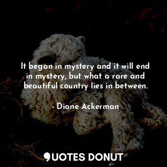  It began in mystery and it will end in mystery, but what a rare and beautiful co... - Diane Ackerman - Quotes Donut