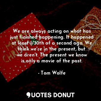 We are always acting on what has just finished happening. It happened at least 1/30th of a second ago. We think we&#39;re in the present, but we aren&#39;t. The present we know is only a movie of the past.