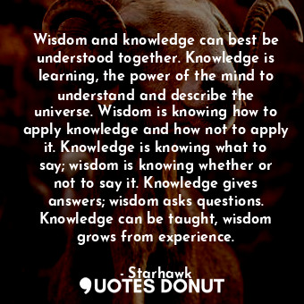 Wisdom and knowledge can best be understood together. Knowledge is learning, the power of the mind to understand and describe the universe. Wisdom is knowing how to apply knowledge and how not to apply it. Knowledge is knowing what to say; wisdom is knowing whether or not to say it. Knowledge gives answers; wisdom asks questions. Knowledge can be taught, wisdom grows from experience.