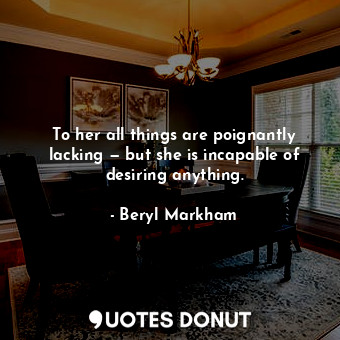  To her all things are poignantly lacking — but she is incapable of desiring anyt... - Beryl Markham - Quotes Donut