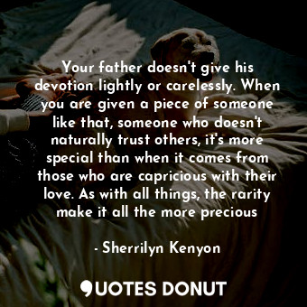 Your father doesn't give his devotion lightly or carelessly. When you are given a piece of someone like that, someone who doesn't naturally trust others, it's more special than when it comes from those who are capricious with their love. As with all things, the rarity make it all the more precious