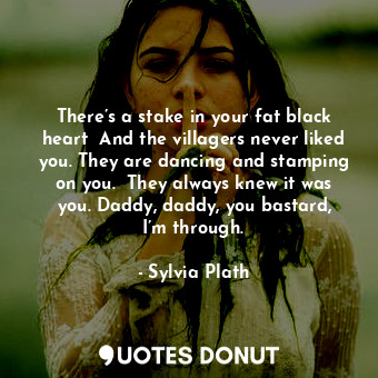 There’s a stake in your fat black heart  And the villagers never liked you. They are dancing and stamping on you.  They always knew it was you. Daddy, daddy, you bastard, I’m through.