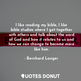 I like reading my bible, I like bible studies where I get together with others and talk about the word of God and how it relates to us and how we can change to become more like him.