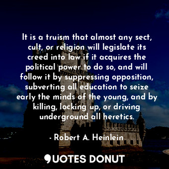 It is a truism that almost any sect, cult, or religion will legislate its creed into law if it acquires the political power to do so, and will follow it by suppressing opposition, subverting all education to seize early the minds of the young, and by killing, locking up, or driving underground all heretics.