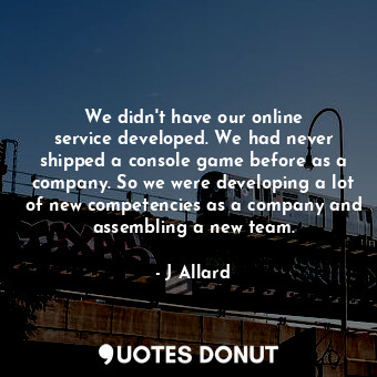 We didn&#39;t have our online service developed. We had never shipped a console game before as a company. So we were developing a lot of new competencies as a company and assembling a new team.